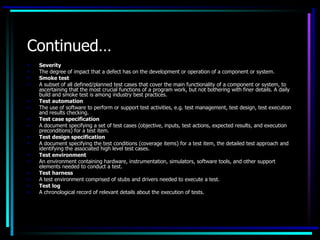 Continued…
•   Severity
•   The degree of impact that a defect has on the development or operation of a component or system.
•   Smoke test
•   A subset of all defined/planned test cases that cover the main functionality of a component or system, to
    ascertaining that the most crucial functions of a program work, but not bothering with finer details. A daily
    build and smoke test is among industry best practices.
•   Test automation
•   The use of software to perform or support test activities, e.g. test management, test design, test execution
    and results checking.
•   Test case specification
•   A document specifying a set of test cases (objective, inputs, test actions, expected results, and execution
    preconditions) for a test item.
•   Test design specification
•   A document specifying the test conditions (coverage items) for a test item, the detailed test approach and
    identifying the associated high level test cases.
•   Test environment
•   An environment containing hardware, instrumentation, simulators, software tools, and other support
    elements needed to conduct a test.
•   Test harness
•   A test environment comprised of stubs and drivers needed to execute a test.
•   Test log
•   A chronological record of relevant details about the execution of tests.
 