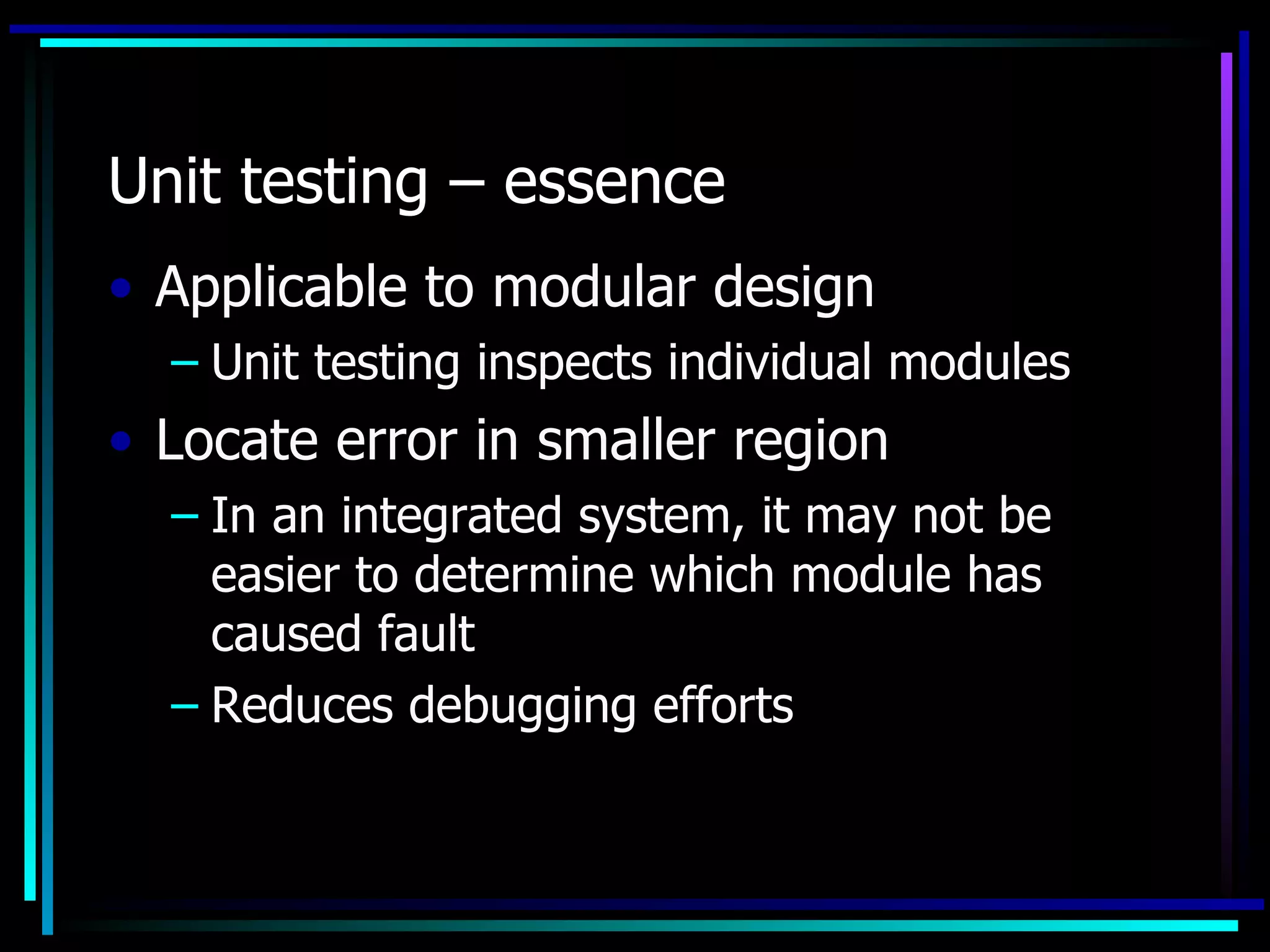 Unit testing – essence
• Applicable to modular design
  – Unit testing inspects individual modules
• Locate error in smaller region
  – In an integrated system, it may not be
    easier to determine which module has
    caused fault
  – Reduces debugging efforts
 
