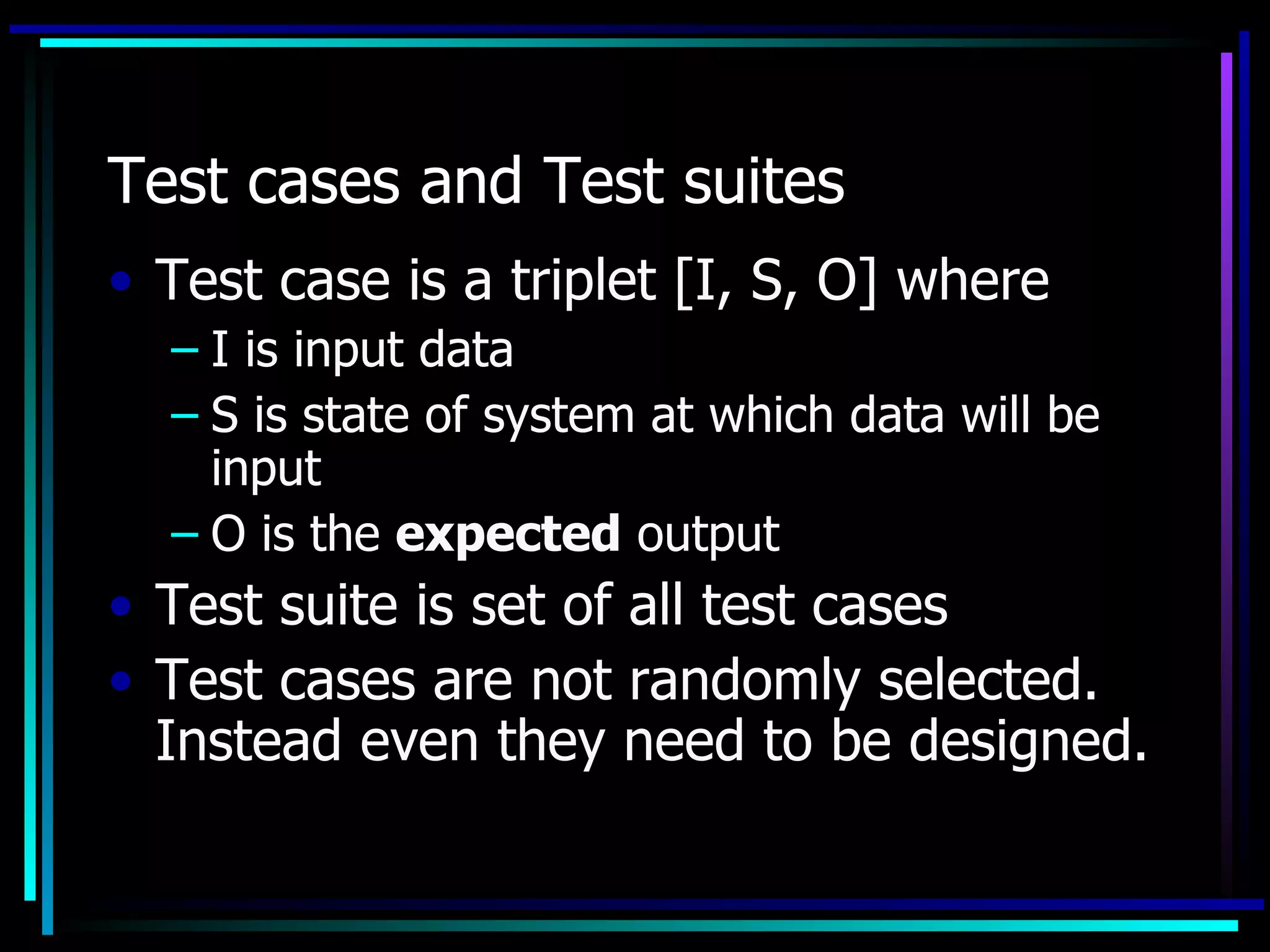 Test cases and Test suites
• Test case is a triplet [I, S, O] where
  – I is input data
  – S is state of system at which data will be
    input
  – O is the expected output
• Test suite is set of all test cases
• Test cases are not randomly selected.
  Instead even they need to be designed.
 