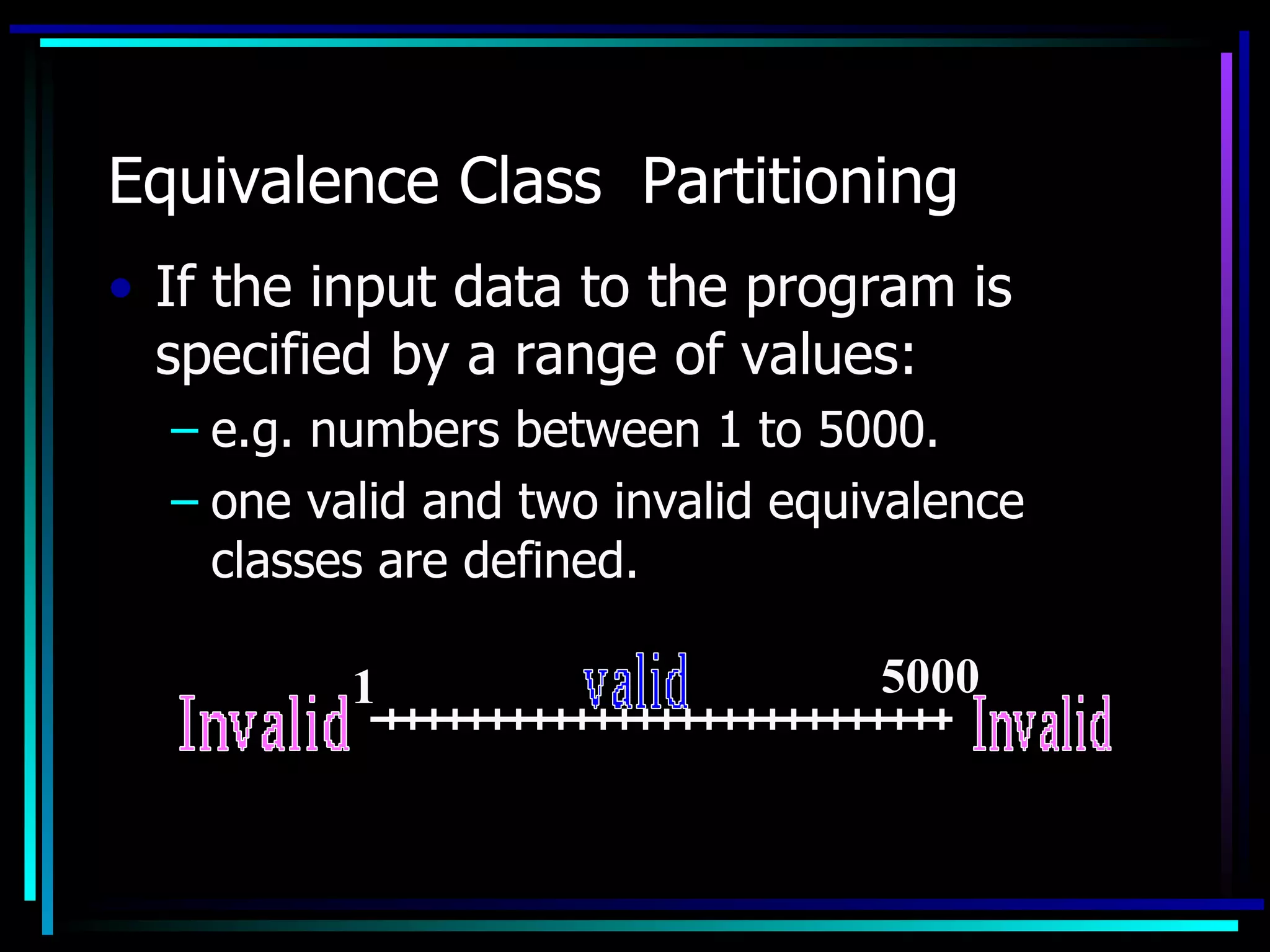 Equivalence Class Partitioning
• If the input data to the program is
  specified by a range of values:
  – e.g. numbers between 1 to 5000.
  – one valid and two invalid equivalence
    classes are defined.

          1                       5000
 