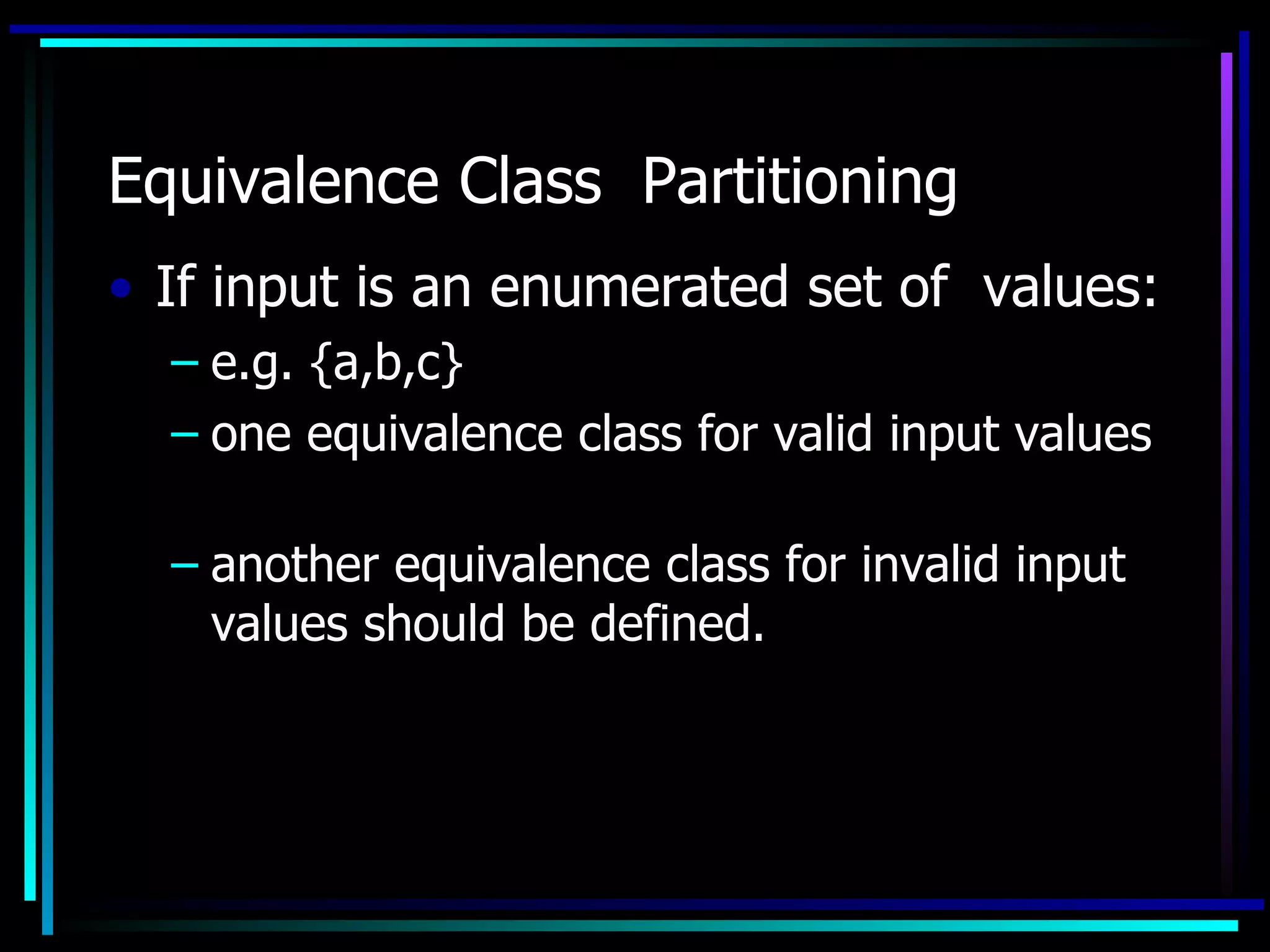 Equivalence Class Partitioning
• If input is an enumerated set of values:
  – e.g. {a,b,c}
  – one equivalence class for valid input values

  – another equivalence class for invalid input
    values should be defined.
 
