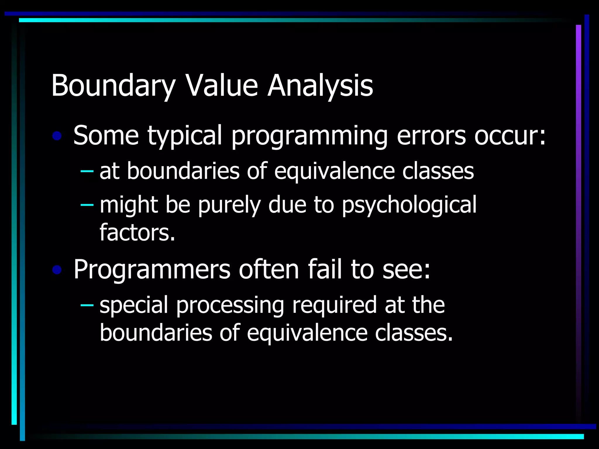 Boundary Value Analysis
• Some typical programming errors occur:
  – at boundaries of equivalence classes
  – might be purely due to psychological
    factors.
• Programmers often fail to see:
  – special processing required at the
    boundaries of equivalence classes.
 