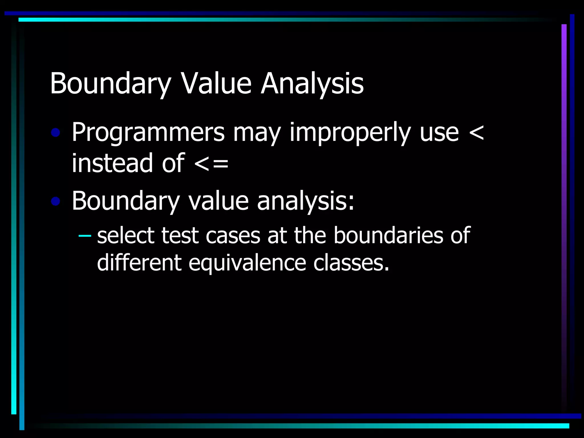 Boundary Value Analysis
• Programmers may improperly use <
  instead of <=
• Boundary value analysis:
  – select test cases at the boundaries of
    different equivalence classes.
 
