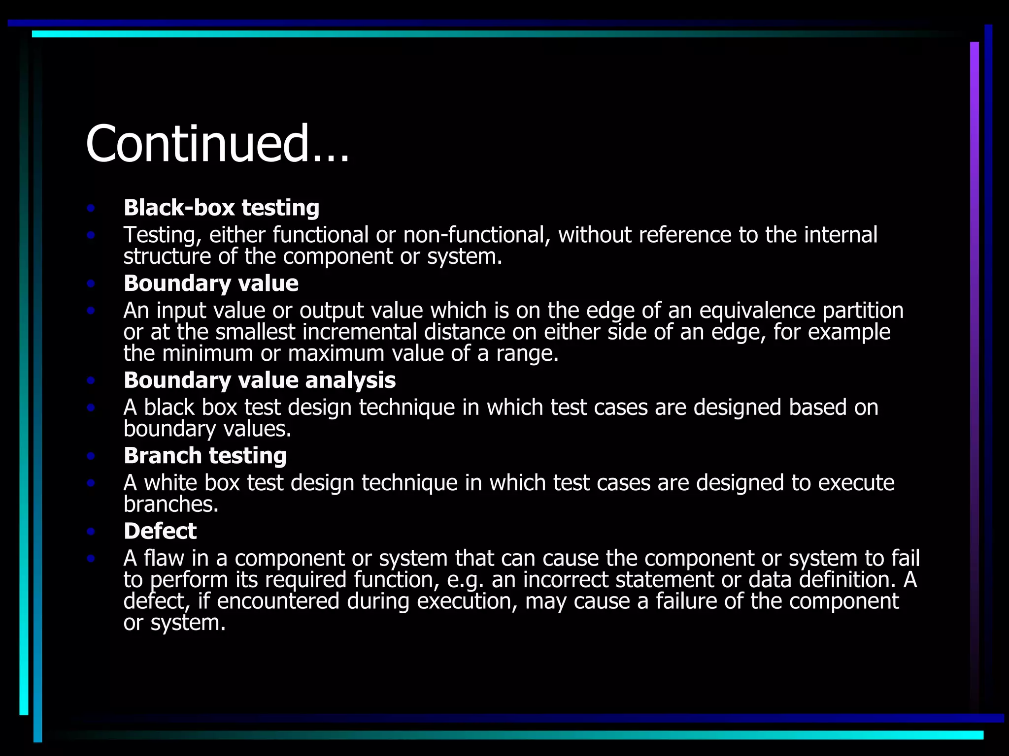 Continued…
•   Black-box testing
•   Testing, either functional or non-functional, without reference to the internal
    structure of the component or system.
•   Boundary value
•   An input value or output value which is on the edge of an equivalence partition
    or at the smallest incremental distance on either side of an edge, for example
    the minimum or maximum value of a range.
•   Boundary value analysis
•   A black box test design technique in which test cases are designed based on
    boundary values.
•   Branch testing
•   A white box test design technique in which test cases are designed to execute
    branches.
•   Defect
•   A flaw in a component or system that can cause the component or system to fail
    to perform its required function, e.g. an incorrect statement or data definition. A
    defect, if encountered during execution, may cause a failure of the component
    or system.
 