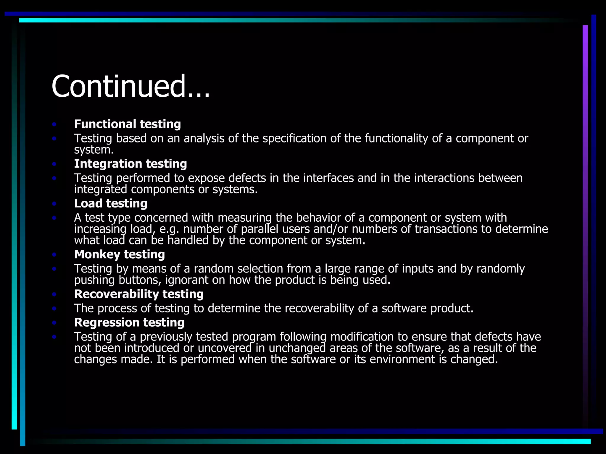 Continued…
•   Functional testing
•   Testing based on an analysis of the specification of the functionality of a component or
    system.
•   Integration testing
•   Testing performed to expose defects in the interfaces and in the interactions between
    integrated components or systems.
•   Load testing
•   A test type concerned with measuring the behavior of a component or system with
    increasing load, e.g. number of parallel users and/or numbers of transactions to determine
    what load can be handled by the component or system.
•   Monkey testing
•   Testing by means of a random selection from a large range of inputs and by randomly
    pushing buttons, ignorant on how the product is being used.
•   Recoverability testing
•   The process of testing to determine the recoverability of a software product.
•   Regression testing
•   Testing of a previously tested program following modification to ensure that defects have
    not been introduced or uncovered in unchanged areas of the software, as a result of the
    changes made. It is performed when the software or its environment is changed.
 