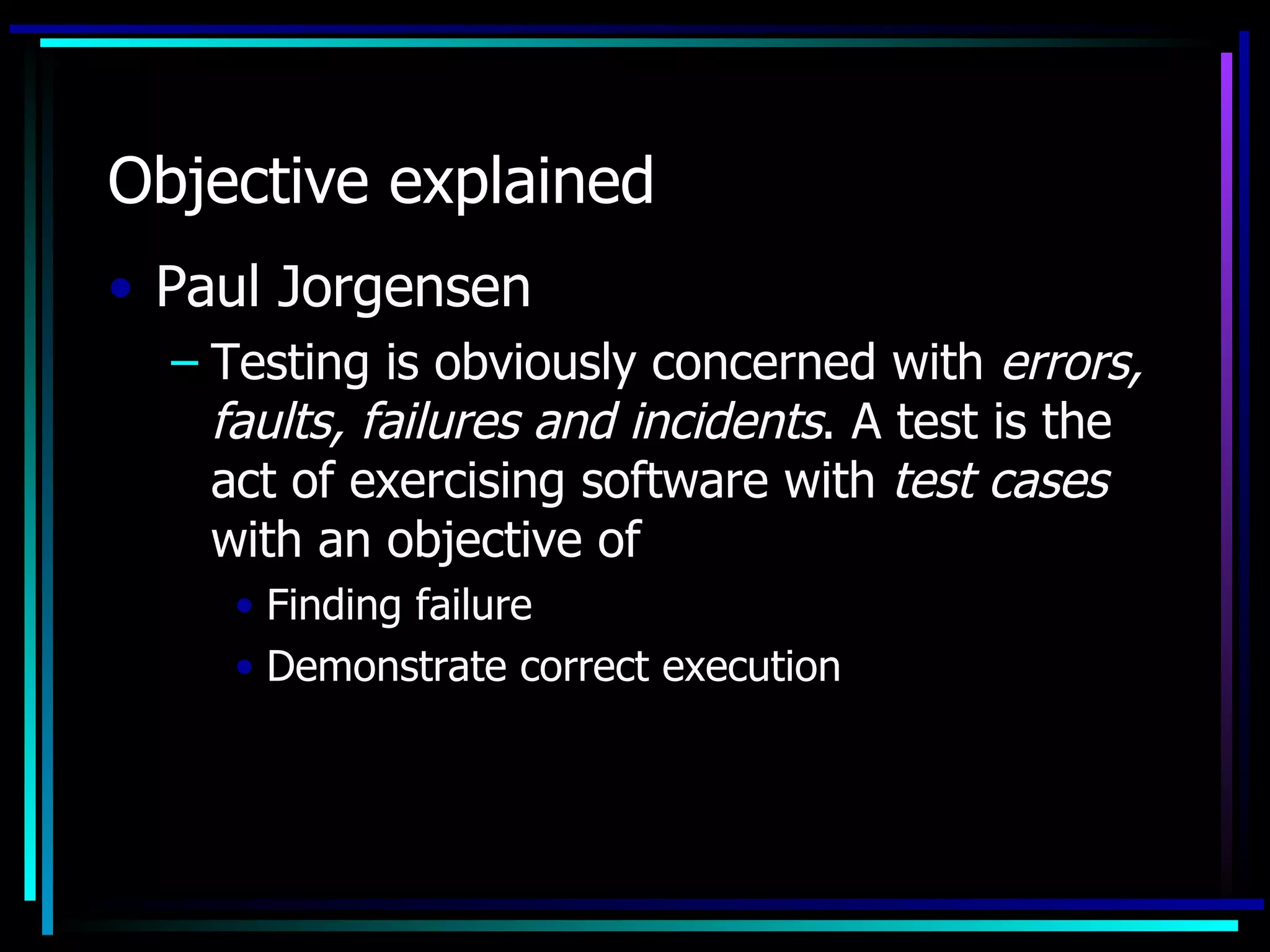 Objective explained
• Paul Jorgensen
  – Testing is obviously concerned with errors,
    faults, failures and incidents. A test is the
    act of exercising software with test cases
    with an objective of
     • Finding failure
     • Demonstrate correct execution
 