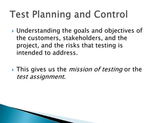    Understanding the goals and objectives of
    the customers, stakeholders, and the
    project, and the risks that testing is
    intended to address.

   This gives us the mission of testing or the
    test assignment.
 