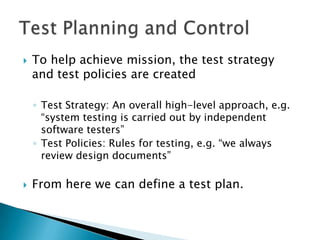    To help achieve mission, the test strategy
    and test policies are created

    ◦ Test Strategy: An overall high-level approach, e.g.
      “system testing is carried out by independent
      software testers”
    ◦ Test Policies: Rules for testing, e.g. “we always
      review design documents”

   From here we can define a test plan.
 