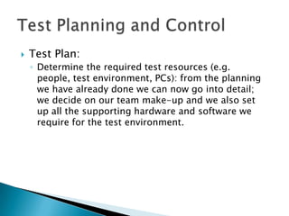    Test Plan:
    ◦ Determine the required test resources (e.g.
      people, test environment, PCs): from the planning
      we have already done we can now go into detail;
      we decide on our team make-up and we also set
      up all the supporting hardware and software we
      require for the test environment.
 