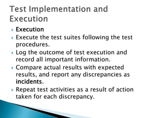    Execution
   Execute the test suites following the test
    procedures.
   Log the outcome of test execution and
    record all important information.
   Compare actual results with expected
    results, and report any discrepancies as
    incidents.
   Repeat test activities as a result of action
    taken for each discrepancy.
 