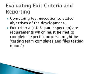    Comparing test execution to stated
    objectives of the development.
   Exit criteria (c.f. Fagan inspection) are
    requirements which must be met to
    complete a specific process, might be
    “testing team completes and files testing
    report”)
 