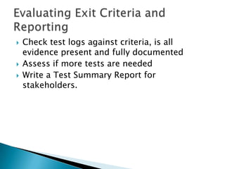    Check test logs against criteria, is all
    evidence present and fully documented
   Assess if more tests are needed
   Write a Test Summary Report for
    stakeholders.
 