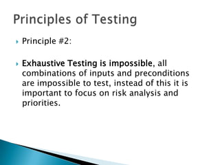    Principle #2:

   Exhaustive Testing is impossible, all
    combinations of inputs and preconditions
    are impossible to test, instead of this it is
    important to focus on risk analysis and
    priorities.
 
