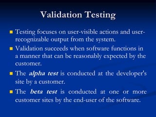 Validation Testing
 Testing focuses on user-visible actions and user-
recognizable output from the system.
 Validation succeeds when software functions in
a manner that can be reasonably expected by the
customer.
 The alpha test is conducted at the developer's
site by a customer.
 The beta test is conducted at one or more
customer sites by the end-user of the software.
 