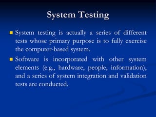 System Testing
 System testing is actually a series of different
tests whose primary purpose is to fully exercise
the computer-based system.
 Software is incorporated with other system
elements (e.g., hardware, people, information),
and a series of system integration and validation
tests are conducted.
 