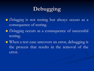 Debugging
 Debugging is not testing but always occurs as a
consequence of testing.
 Debugging occurs as a consequence of successful
testing.
 When a test case uncovers an error, debugging is
the process that results in the removal of the
error.
 