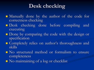 Desk checking
 Manually done by the author of the code for
correctness checking
 Desk checking done before compiling and
executing
 Done by comparing the code with the design or
specification
 Completely relies on author’s thoroughness and
skills
 No structured method or formalism to ensure
completeness
 No maintaining of a log or checklist
 
