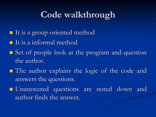 Code walkthrough
 It is a group-oriented method
 It is a informal method
 Set of people look at the program and question
the author.
 The author explains the logic of the code and
answers the questions.
 Unanswered questions are noted down and
author finds the answer.
 