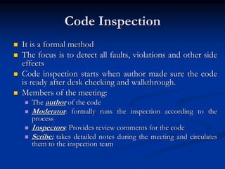 Code Inspection
 It is a formal method
 The focus is to detect all faults, violations and other side
effects
 Code inspection starts when author made sure the code
is ready after desk checking and walkthrough.
 Members of the meeting:
 The author of the code
 Moderator: formally runs the inspection according to the
process
 Inspectors: Provides review comments for the code
 Scribe: takes detailed notes during the meeting and circulates
them to the inspection team
 