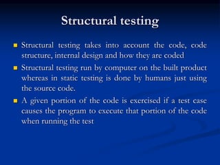 Structural testing
 Structural testing takes into account the code, code
structure, internal design and how they are coded
 Structural testing run by computer on the built product
whereas in static testing is done by humans just using
the source code.
 A given portion of the code is exercised if a test case
causes the program to execute that portion of the code
when running the test
 