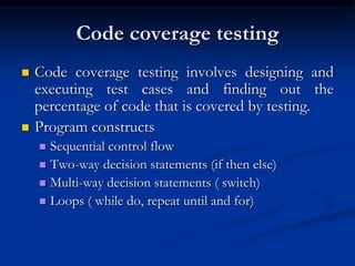Code coverage testing
 Code coverage testing involves designing and
executing test cases and finding out the
percentage of code that is covered by testing.
 Program constructs
 Sequential control flow
 Two-way decision statements (if then else)
 Multi-way decision statements ( switch)
 Loops ( while do, repeat until and for)
 