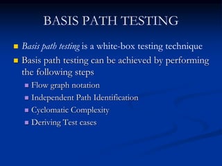 BASIS PATH TESTING
 Basis path testing is a white-box testing technique
 Basis path testing can be achieved by performing
the following steps
 Flow graph notation
 Independent Path Identification
 Cyclomatic Complexity
 Deriving Test cases
 