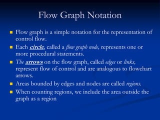 Flow Graph Notation
 Flow graph is a simple notation for the representation of
control flow.
 Each circle, called a flow graph node, represents one or
more procedural statements.
 The arrows on the flow graph, called edges or links,
represent flow of control and are analogous to flowchart
arrows.
 Areas bounded by edges and nodes are called regions.
 When counting regions, we include the area outside the
graph as a region
 