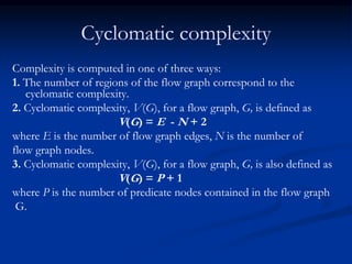 Cyclomatic complexity
Complexity is computed in one of three ways:
1. The number of regions of the flow graph correspond to the
cyclomatic complexity.
2. Cyclomatic complexity, V(G), for a flow graph, G, is defined as
V(G) = E - N + 2
where E is the number of flow graph edges, N is the number of
flow graph nodes.
3. Cyclomatic complexity, V(G), for a flow graph, G, is also defined as
V(G) = P + 1
where P is the number of predicate nodes contained in the flow graph
G.
 