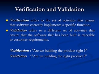 Verification and Validation
 Verification refers to the set of activities that ensure
that software correctly implements a specific function.
 Validation refers to a different set of activities that
ensure that the software that has been built is traceable
to customer requirements.
Verification : "Are we building the product right ?"
Validation : "Are we building the right product ?"
 