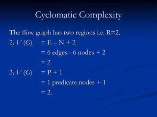 Cyclomatic Complexity
The flow graph has two regions i.e. R=2.
2. V (G) = E – N + 2
= 6 edges - 6 nodes + 2
= 2
3. V (G) = P + 1
= 1 predicate nodes + 1
= 2.
 