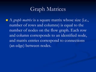 Graph Matrices
 A graph matrix is a square matrix whose size (i.e.,
number of rows and columns) is equal to the
number of nodes on the flow graph. Each row
and column corresponds to an identified node,
and matrix entries correspond to connections
(an edge) between nodes.
 