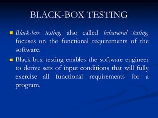 BLACK-BOX TESTING
 Black-box testing, also called behavioral testing,
focuses on the functional requirements of the
software.
 Black-box testing enables the software engineer
to derive sets of input conditions that will fully
exercise all functional requirements for a
program.
 