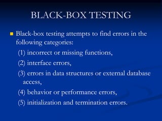 BLACK-BOX TESTING
 Black-box testing attempts to find errors in the
following categories:
(1) incorrect or missing functions,
(2) interface errors,
(3) errors in data structures or external database
access,
(4) behavior or performance errors,
(5) initialization and termination errors.
 