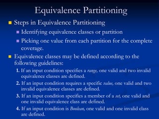 Equivalence Partitioning
 Steps in Equivalence Partitioning
 Identifying equivalence classes or partition
 Picking one value from each partition for the complete
coverage.
 Equivalence classes may be defined according to the
following guidelines:
1. If an input condition specifies a range, one valid and two invalid
equivalence classes are defined.
2. If an input condition requires a specific value, one valid and two
invalid equivalence classes are defined.
3. If an input condition specifies a member of a set, one valid and
one invalid equivalence class are defined.
4. If an input condition is Boolean, one valid and one invalid class
are defined.
 