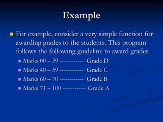 Example
 For example, consider a very simple function for
awarding grades to the students. This program
follows the following guideline to award grades
 Marks 00 – 39 ------------ Grade D
 Marks 40 – 59 ------------ Grade C
 Marks 60 – 70 ------------ Grade B
 Marks 71 – 100 ------------ Grade A
 