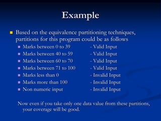 Example
 Based on the equivalence partitioning techniques,
partitions for this program could be as follows
 Marks between 0 to 39 - Valid Input
 Marks between 40 to 59 - Valid Input
 Marks between 60 to 70 - Valid Input
 Marks between 71 to 100 - Valid Input
 Marks less than 0 - Invalid Input
 Marks more than 100 - Invalid Input
 Non numeric input - Invalid Input
Now even if you take only one data value from these partitions,
your coverage will be good.
 