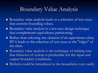 Boundary Value Analysis
 Boundary value analysis leads to a selection of test cases
that exercise bounding values.
 Boundary value analysis is a test case design technique
that complements equivalence partitioning.
 Rather than selecting any element of an equivalence class,
BVA leads to the selection of test cases at the "edges" of
the class.
 Boundary value analysis is the technique of making sure
that behavior of system is predictable for the input and
output boundary conditions.
 Defects could be introduced at the boundaries very easily.
 