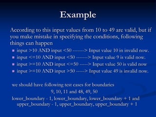 Example
According to this input values from 10 to 49 are valid, but if
you make mistake in specifying the conditions, following
things can happen
 input >10 AND input <50 -------> Input value 10 in invalid now.
 input <=10 AND input <50 -------> Input value 9 is valid now.
 input >=10 AND input <=50 -----> Input value 50 is valid now
 input >=10 AND input >50 -----> Input value 49 is invalid now.
we should have following test cases for boundaries
9, 10, 11 and 48, 49, 50
lower_boundary - 1, lower_boundary, lower_boundary + 1 and
upper_boundary - 1, upper_boundary, upper_boundary + 1
 