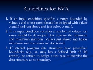 Guidelines for BVA
1. If an input condition specifies a range bounded by
values a and b, test cases should be designed with values
a and b and just above and just below a and b.
2. If an input condition specifies a number of values, test
cases should be developed that exercise the minimum
and maximum numbers. Values just above and below
minimum and maximum are also tested.
3. If internal program data structures have prescribed
boundaries (e.g., an array has a defined limit of 100
entries), be certain to design a test case to exercise the
data structure at its boundary.
 