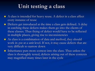 Unit testing a class
 A class is intended for heavy reuse. A defect in a class affect
every instance of reuse
 Defects get introduced at the time a class gets defined. A delay
in catching these defects makes them go into the clients of
these classes. Thus fixing of defect would have to be reflected
in multiple places, giving rise to inconsistencies
 As class is a combination of data and method, they should
work in sync at a unit level. If not, it may cause defects that are
very difficult to narrow down
 Inheritance puts more context into the class. Thus unless the
class is thoroughly tested, defects arising out of these contexts
may magnified many times later in the cycle
 