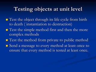 Testing objects at unit level
 Test the object through its life cycle from birth
to death ( instantiation to destruction)
 Test the simple method first and then the more
complex methods
 Test the method from private to public method
 Send a message to every method at least once to
ensure that every method is tested at least once.
 
