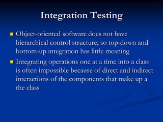 Integration Testing
 Object-oriented software does not have
hierarchical control structure, so top-down and
bottom-up integration has little meaning
 Integrating operations one at a time into a class
is often impossible because of direct and indirect
interactions of the components that make up a
the class
 