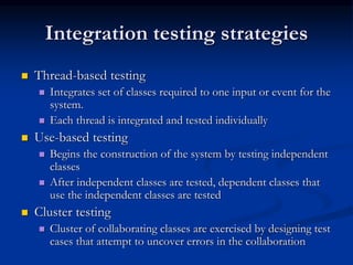 Integration testing strategies
 Thread-based testing
 Integrates set of classes required to one input or event for the
system.
 Each thread is integrated and tested individually
 Use-based testing
 Begins the construction of the system by testing independent
classes
 After independent classes are tested, dependent classes that
use the independent classes are tested
 Cluster testing
 Cluster of collaborating classes are exercised by designing test
cases that attempt to uncover errors in the collaboration
 