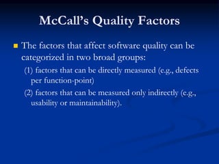McCall’s Quality Factors
 The factors that affect software quality can be
categorized in two broad groups:
(1) factors that can be directly measured (e.g., defects
per function-point)
(2) factors that can be measured only indirectly (e.g.,
usability or maintainability).
 
