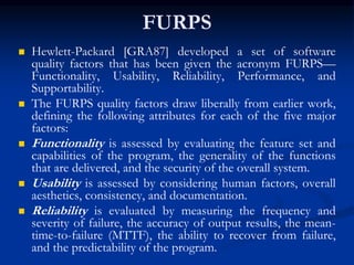 FURPS
 Hewlett-Packard [GRA87] developed a set of software
quality factors that has been given the acronym FURPS—
Functionality, Usability, Reliability, Performance, and
Supportability.
 The FURPS quality factors draw liberally from earlier work,
defining the following attributes for each of the five major
factors:
 Functionality is assessed by evaluating the feature set and
capabilities of the program, the generality of the functions
that are delivered, and the security of the overall system.
 Usability is assessed by considering human factors, overall
aesthetics, consistency, and documentation.
 Reliability is evaluated by measuring the frequency and
severity of failure, the accuracy of output results, the mean-
time-to-failure (MTTF), the ability to recover from failure,
and the predictability of the program.
 
