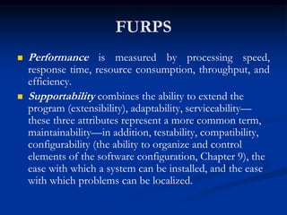 FURPS
 Performance is measured by processing speed,
response time, resource consumption, throughput, and
efficiency.
 Supportability combines the ability to extend the
program (extensibility), adaptability, serviceability—
these three attributes represent a more common term,
maintainability—in addition, testability, compatibility,
configurability (the ability to organize and control
elements of the software configuration, Chapter 9), the
ease with which a system can be installed, and the ease
with which problems can be localized.
 