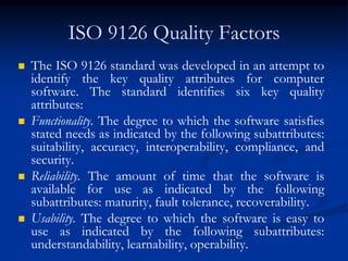 ISO 9126 Quality Factors
 The ISO 9126 standard was developed in an attempt to
identify the key quality attributes for computer
software. The standard identifies six key quality
attributes:
 Functionality. The degree to which the software satisfies
stated needs as indicated by the following subattributes:
suitability, accuracy, interoperability, compliance, and
security.
 Reliability. The amount of time that the software is
available for use as indicated by the following
subattributes: maturity, fault tolerance, recoverability.
 Usability. The degree to which the software is easy to
use as indicated by the following subattributes:
understandability, learnability, operability.
 