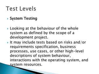    System Testing

   Looking at the behaviour of the whole
    system as defined by the scope of a
    development project.
   It may include tests based on risks and/or
    requirements specification, business
    processes, use cases, or other high-level
    descriptions of system behaviour,
    interactions with the operating system, and
    system resources.
 