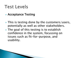    Acceptance Testing

   This is testing done by the customers/users,
    potentially as well as other stakeholders.
   The goal of this testing is to establish
    confidence in the system, focussing on
    issues such as fit-for-purpose, and
    usability.
 