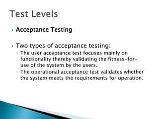    Acceptance Testing

   Two types of acceptance testing:
    ◦ The user acceptance test focuses mainly on
      functionality thereby validating the fitness-for-
      use of the system by the users.
    ◦ The operational acceptance test validates whether
      the system meets the requirements for operation.
 
